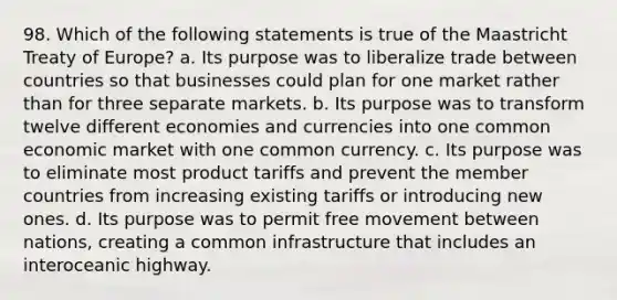 98. Which of the following statements is true of the Maastricht Treaty of Europe? a. Its purpose was to liberalize trade between countries so that businesses could plan for one market rather than for three separate markets. b. Its purpose was to transform twelve different economies and currencies into one common economic market with one common currency. c. Its purpose was to eliminate most product tariffs and prevent the member countries from increasing existing tariffs or introducing new ones. d. Its purpose was to permit free movement between nations, creating a common infrastructure that includes an interoceanic highway.