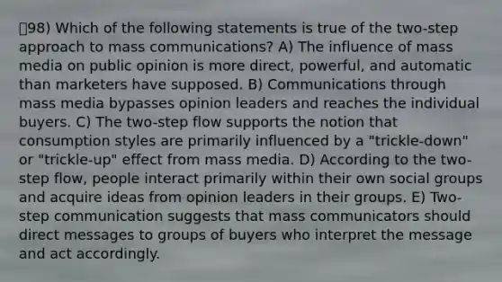 98) Which of the following statements is true of the two-step approach to mass communications? A) The influence of mass media on public opinion is more direct, powerful, and automatic than marketers have supposed. B) Communications through mass media bypasses opinion leaders and reaches the individual buyers. C) The two-step flow supports the notion that consumption styles are primarily influenced by a "trickle-down" or "trickle-up" effect from mass media. D) According to the two-step flow, people interact primarily within their own social groups and acquire ideas from opinion leaders in their groups. E) Two-step communication suggests that mass communicators should direct messages to groups of buyers who interpret the message and act accordingly.