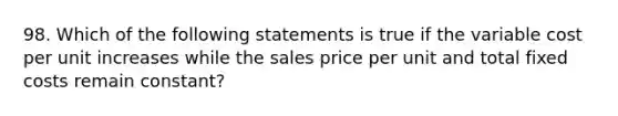 98. Which of the following statements is true if the variable cost per unit increases while the sales price per unit and total fixed costs remain constant?