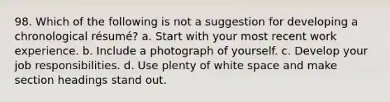 98. Which of the following is not a suggestion for developing a chronological résumé? a. Start with your most recent work experience. b. Include a photograph of yourself. c. Develop your job responsibilities. d. Use plenty of white space and make section headings stand out.