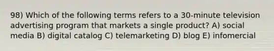 98) Which of the following terms refers to a 30-minute television advertising program that markets a single product? A) social media B) digital catalog C) telemarketing D) blog E) infomercial