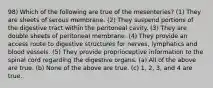 98) Which of the following are true of the mesenteries? (1) They are sheets of serous membrane. (2) They suspend portions of the digestive tract within the peritoneal cavity. (3) They are double sheets of peritoneal membrane. (4) They provide an access route to digestive structures for nerves, lymphatics and blood vessels. (5) They provide proprioceptive information to the spinal cord regarding the digestive organs. (a) All of the above are true. (b) None of the above are true. (c) 1, 2, 3, and 4 are true.