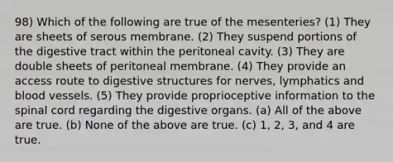 98) Which of the following are true of the mesenteries? (1) They are sheets of serous membrane. (2) They suspend portions of the digestive tract within the peritoneal cavity. (3) They are double sheets of peritoneal membrane. (4) They provide an access route to digestive structures for nerves, lymphatics and <a href='https://www.questionai.com/knowledge/kZJ3mNKN7P-blood-vessels' class='anchor-knowledge'>blood vessels</a>. (5) They provide proprioceptive information to <a href='https://www.questionai.com/knowledge/kkAfzcJHuZ-the-spinal-cord' class='anchor-knowledge'>the spinal cord</a> regarding the digestive organs. (a) All of the above are true. (b) None of the above are true. (c) 1, 2, 3, and 4 are true.