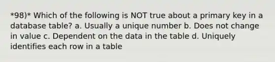 *98)* Which of the following is NOT true about a primary key in a database table? a. Usually a unique number b. Does not change in value c. Dependent on the data in the table d. Uniquely identifies each row in a table