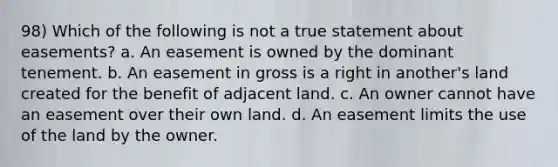 98) Which of the following is not a true statement about easements? a. An easement is owned by the dominant tenement. b. An easement in gross is a right in another's land created for the benefit of adjacent land. c. An owner cannot have an easement over their own land. d. An easement limits the use of the land by the owner.