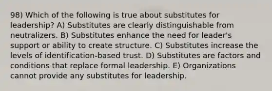 98) Which of the following is true about substitutes for leadership? A) Substitutes are clearly distinguishable from neutralizers. B) Substitutes enhance the need for leader's support or ability to create structure. C) Substitutes increase the levels of identification-based trust. D) Substitutes are factors and conditions that replace formal leadership. E) Organizations cannot provide any substitutes for leadership.