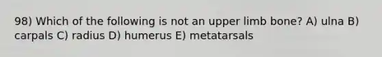 98) Which of the following is not an upper limb bone? A) ulna B) carpals C) radius D) humerus E) metatarsals