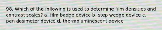 98. Which of the following is used to determine film densities and contrast scales? a. film badge device b. step wedge device c. pen dosimeter device d. thermoluminescent device