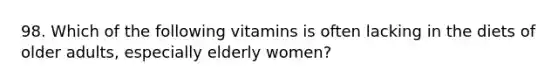 98. Which of the following vitamins is often lacking in the diets of older adults, especially elderly women?