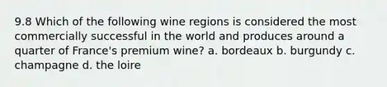 9.8 Which of the following wine regions is considered the most commercially successful in the world and produces around a quarter of France's premium wine? a. bordeaux b. burgundy c. champagne d. the loire