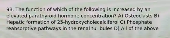 98. The function of which of the following is increased by an elevated parathyroid hormone concentration? A) Osteoclasts B) Hepatic formation of 25-hydroxycholecalciferol C) Phosphate reabsorptive pathways in the renal tu- bules D) All of the above