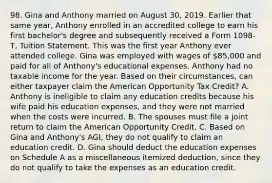 98. Gina and Anthony married on August 30, 2019. Earlier that same year, Anthony enrolled in an accredited college to earn his first bachelor's degree and subsequently received a Form 1098-T, Tuition Statement. This was the first year Anthony ever attended college. Gina was employed with wages of 85,000 and paid for all of Anthony's educational expenses. Anthony had no taxable income for the year. Based on their circumstances, can either taxpayer claim the American Opportunity Tax Credit? A. Anthony is ineligible to claim any education credits because his wife paid his education expenses, and they were not married when the costs were incurred. B. The spouses must file a joint return to claim the American Opportunity Credit. C. Based on Gina and Anthony's AGI, they do not qualify to claim an education credit. D. Gina should deduct the education expenses on Schedule A as a miscellaneous itemized deduction, since they do not qualify to take the expenses as an education credit.