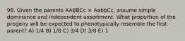 98. Given the parents AABBCc × AabbCc, assume simple dominance and independent assortment. What proportion of the progeny will be expected to phenotypically resemble the first parent? A) 1/4 B) 1/8 C) 3/4 D) 3/8 E) 1