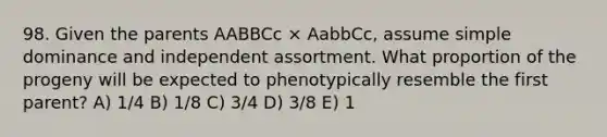 98. Given the parents AABBCc × AabbCc, assume simple dominance and independent assortment. What proportion of the progeny will be expected to phenotypically resemble the first parent? A) 1/4 B) 1/8 C) 3/4 D) 3/8 E) 1