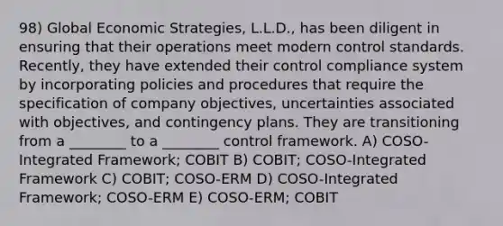 98) Global Economic Strategies, L.L.D., has been diligent in ensuring that their operations meet modern control standards. Recently, they have extended their control compliance system by incorporating policies and procedures that require the specification of company objectives, uncertainties associated with objectives, and contingency plans. They are transitioning from a ________ to a ________ control framework. A) COSO-Integrated Framework; COBIT B) COBIT; COSO-Integrated Framework C) COBIT; COSO-ERM D) COSO-Integrated Framework; COSO-ERM E) COSO-ERM; COBIT