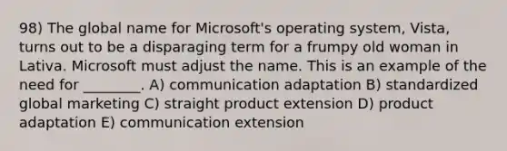 98) The global name for Microsoft's operating system, Vista, turns out to be a disparaging term for a frumpy old woman in Lativa. Microsoft must adjust the name. This is an example of the need for ________. A) communication adaptation B) standardized global marketing C) straight product extension D) product adaptation E) communication extension