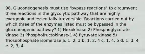 98. Gluconeogenesis must use "bypass reactions" to circumvent three reactions in the glycolytic pathway that are highly exergonic and essentially irreversible. Reactions carried out by which three of the enzymes listed must be bypassed in <a href='https://www.questionai.com/knowledge/kYkDdyyyfe-the-gluconeogenic-pathway' class='anchor-knowledge'>the gluconeogenic pathway</a>? 1) Hexokinase 2) Phosphoglycerate kinase 3) Phosphofructokinase-1 4) Pyruvate kinase 5) Triosephosphate isomerase a. 1, 2, 3 b. 1, 2, 4 c. 1, 4, 5 d. 1, 3, 4 e. 2, 3, 4