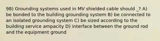 98) Grounding systems used in MV shielded cable should _? A) be bonded to the building grounding system B) be connected to an isolated grounding system C) be sized according to the building service ampacity D) interface between the ground rod and the equipment ground