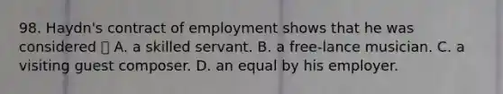 98. Haydn's contract of employment shows that he was considered  A. a skilled servant. B. a free-lance musician. C. a visiting guest composer. D. an equal by his employer.