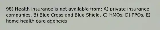 98) Health insurance is not available from: A) private insurance companies. B) Blue Cross and Blue Shield. C) HMOs. D) PPOs. E) home health care agencies