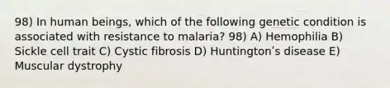 98) In human beings, which of the following genetic condition is associated with resistance to malaria? 98) A) Hemophilia B) Sickle cell trait C) Cystic fibrosis D) Huntingtonʹs disease E) Muscular dystrophy