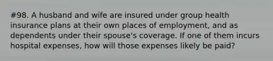 #98. A husband and wife are insured under group health insurance plans at their own places of employment, and as dependents under their spouse's coverage. If one of them incurs hospital expenses, how will those expenses likely be paid?