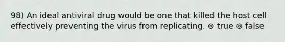 98) An ideal antiviral drug would be one that killed the host cell effectively preventing the virus from replicating. ⊚ true ⊚ false