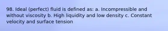 98. Ideal (perfect) fluid is defined as: a. Incompressible and without viscosity b. High liquidity and low density c. Constant velocity and surface tension