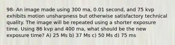 98- An image made using 300 ma, 0.01 second, and 75 kvp exhibits motion unsharpness but otherwise satisfactory technical quality. The image will be repeated using a shorter exposure time. Using 86 kvp and 400 ma, what should be the new exposure time? A) 25 Ms b) 37 Ms c) 50 Ms d) 75 ms