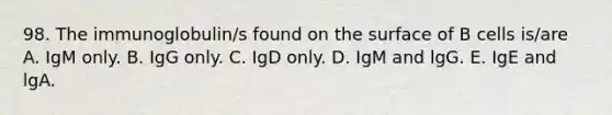 98. The immunoglobulin/s found on the surface of B cells is/are A. IgM only. B. IgG only. C. IgD only. D. IgM and lgG. E. IgE and lgA.