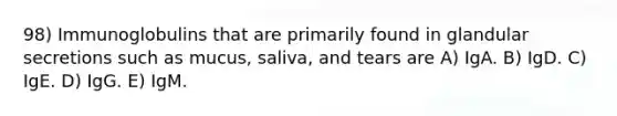 98) Immunoglobulins that are primarily found in glandular secretions such as mucus, saliva, and tears are A) IgA. B) IgD. C) IgE. D) IgG. E) IgM.
