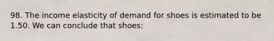 98. The income elasticity of demand for shoes is estimated to be 1.50. We can conclude that shoes: