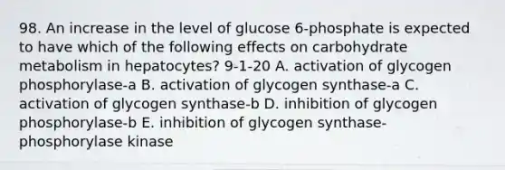 98. An increase in the level of glucose 6-phosphate is expected to have which of the following effects on carbohydrate metabolism in hepatocytes? 9-1-20 A. activation of glycogen phosphorylase-a B. activation of glycogen synthase-a C. activation of glycogen synthase-b D. inhibition of glycogen phosphorylase-b E. inhibition of glycogen synthase-phosphorylase kinase