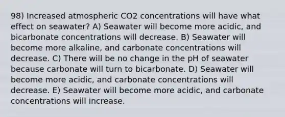 98) Increased atmospheric CO2 concentrations will have what effect on seawater? A) Seawater will become more acidic, and bicarbonate concentrations will decrease. B) Seawater will become more alkaline, and carbonate concentrations will decrease. C) There will be no change in the pH of seawater because carbonate will turn to bicarbonate. D) Seawater will become more acidic, and carbonate concentrations will decrease. E) Seawater will become more acidic, and carbonate concentrations will increase.