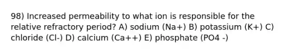 98) Increased permeability to what ion is responsible for the relative refractory period? A) sodium (Na+) B) potassium (K+) C) chloride (Cl-) D) calcium (Ca++) E) phosphate (PO4 -)