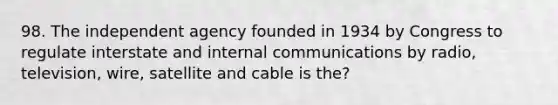 98. The independent agency founded in 1934 by Congress to regulate interstate and internal communications by radio, television, wire, satellite and cable is the?