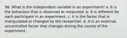 98. What is the independent variable in an experiment? a. It is the behaviour that is observed or measured. b. It is different for each participant in an experiment. c. It is the factor that is manipulated or changed by the researcher. d. It is an external, uncontrolled factor that changes during the course of the experiment.