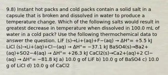 9.8) Instant hot packs and cold packs contain a solid salt in a capsule that is broken and dissolved in water to produce a temperature change. Which of the following salts would result in greatest decrease in temperature when dissolved in 100.0 mL of water in a cold pack? Use the following thermochemical data to answer the question. LiF (s)→Li+(aq)+F−(aq) → ΔH°= +5.5 kJ LiCl (s)→Li+(aq)+Cl−(aq) → ΔH°= −37.1 kJ BaSO4(s)→Ba2+(aq)+SO2−4(aq) → ΔH°= +26.3 kJ CaCl2(s)→Ca2+(aq)+2 Cl−(aq) → ΔH°= −81.8 kJ a) 10.0 g of LiF b) 10.0 g of BaSO4 c) 10.0 g of LiCl d) 10.0 g of CaCl2