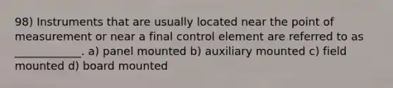 98) Instruments that are usually located near the point of measurement or near a final control element are referred to as ____________. a) panel mounted b) auxiliary mounted c) field mounted d) board mounted