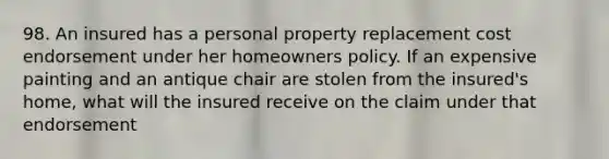 98. An insured has a personal property replacement cost endorsement under her homeowners policy. If an expensive painting and an antique chair are stolen from the insured's home, what will the insured receive on the claim under that endorsement