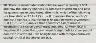 98. There is an intimate relationship between a country's BCA and how the country finances its domestic investment and pays for government expenditures. Given this, which of the following is a true statement? A) If (S - I) < 0, it implies that a country's domestic savings is insufficient to finance domestic investment. B) If (T - G) < 0, it implies that a country's tax revenue is insufficient to finance government spending. C) When BCA is negative, it implies that government budget deficits an/or part of domestic investment . are being finance with foreign-controlled capital. D) All of the above are true.