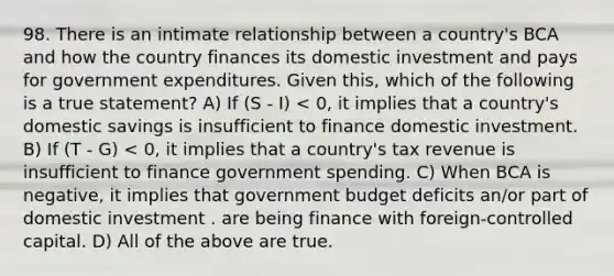 98. There is an intimate relationship between a country's BCA and how the country finances its domestic investment and pays for government expenditures. Given this, which of the following is a true statement? A) If (S - I) < 0, it implies that a country's domestic savings is insufficient to finance domestic investment. B) If (T - G) < 0, it implies that a country's tax revenue is insufficient to finance government spending. C) When BCA is negative, it implies that government budget deficits an/or part of domestic investment . are being finance with foreign-controlled capital. D) All of the above are true.