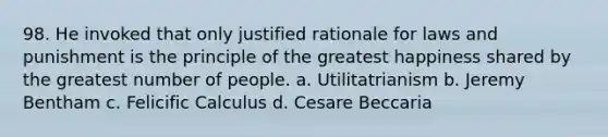 98. He invoked that only justified rationale for laws and punishment is the principle of the greatest happiness shared by the greatest number of people. a. Utilitatrianism b. Jeremy Bentham c. Felicific Calculus d. Cesare Beccaria