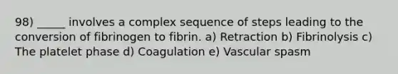 98) _____ involves a complex sequence of steps leading to the conversion of fibrinogen to fibrin. a) Retraction b) Fibrinolysis c) The platelet phase d) Coagulation e) Vascular spasm