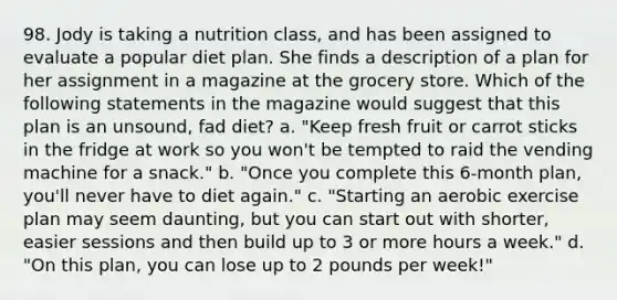 98. Jody is taking a nutrition class, and has been assigned to evaluate a popular diet plan. She finds a description of a plan for her assignment in a magazine at the grocery store. Which of the following statements in the magazine would suggest that this plan is an unsound, fad diet? a. "Keep fresh fruit or carrot sticks in the fridge at work so you won't be tempted to raid the vending machine for a snack." b. "Once you complete this 6-month plan, you'll never have to diet again." c. "Starting an aerobic exercise plan may seem daunting, but you can start out with shorter, easier sessions and then build up to 3 or more hours a week." d. "On this plan, you can lose up to 2 pounds per week!"