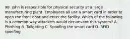 98. John is responsible for physical security at a large manufacturing plant. Employees all use a smart card in order to open the front door and enter the facility. Which of the following is a common way attackers would circumvent this system? A. Phishing B. Tailgating C. Spoofing the smart card D. RFID spoofing