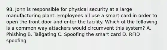 98. John is responsible for physical security at a large manufacturing plant. Employees all use a smart card in order to open the front door and enter the facility. Which of the following is a common way attackers would circumvent this system? A. Phishing B. Tailgating C. Spoofing the smart card D. RFID spoofing