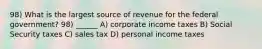 98) What is the largest source of revenue for the federal government? 98) ______ A) corporate income taxes B) Social Security taxes C) sales tax D) personal income taxes