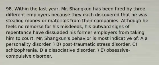 98. Within the last year, Mr. Shangkun has been fired by three different employers because they each discovered that he was stealing money or materials from their companies. Although he feels no remorse for his misdeeds, his outward signs of repentance have dissuaded his former employers from taking him to court. Mr. Shangkun's behavior is most indicative of: A a personality disorder. ) B) post-traumatic stress disorder. C) schizophrenia. D a dissociative disorder. ) E) obsessive-compulsive disorder.