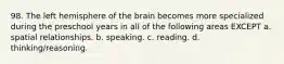 98. The left hemisphere of the brain becomes more specialized during the preschool years in all of the following areas EXCEPT a. spatial relationships. b. speaking. c. reading. d. thinking/reasoning.